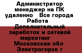 Администратор-менеджер на ПК удаленно - Все города Работа » Дополнительный заработок и сетевой маркетинг   . Московская обл.,Электрогорск г.